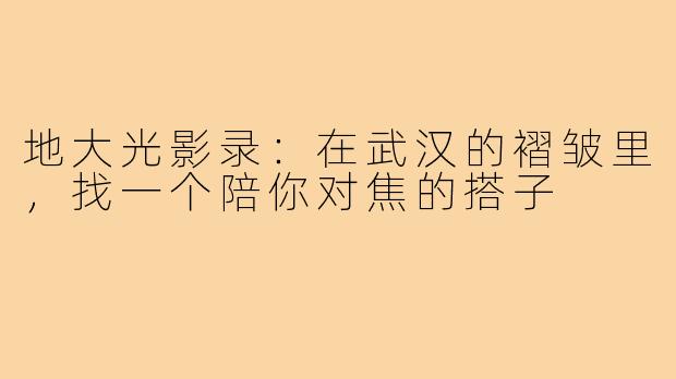 地大光影录:在武汉的褶皱里,找一个陪你对焦的搭子