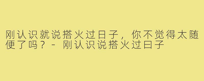 刚认识就说搭火过日子,你不觉得太随便了吗?-刚认识说搭火过曰子
