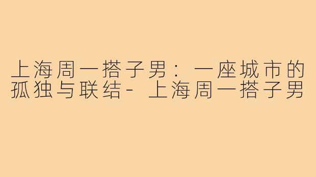 上海周一搭子男:一座城市的孤独与联结-上海周一搭子男
