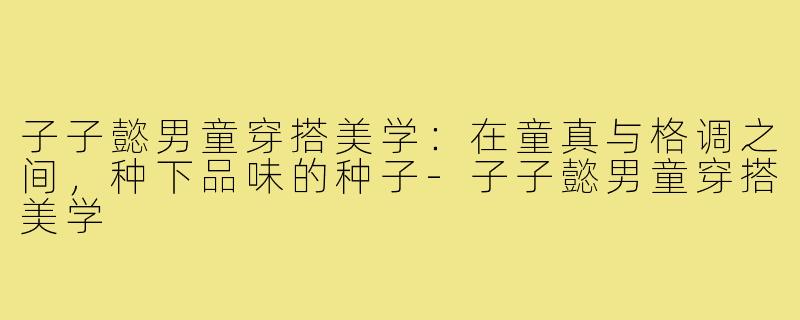 子子懿男童穿搭美学:在童真与格调之间,种下品味的种子-子子懿男童穿搭美学