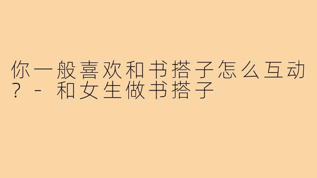 你一般喜欢和书搭子怎么互动?-和女生做书搭子
