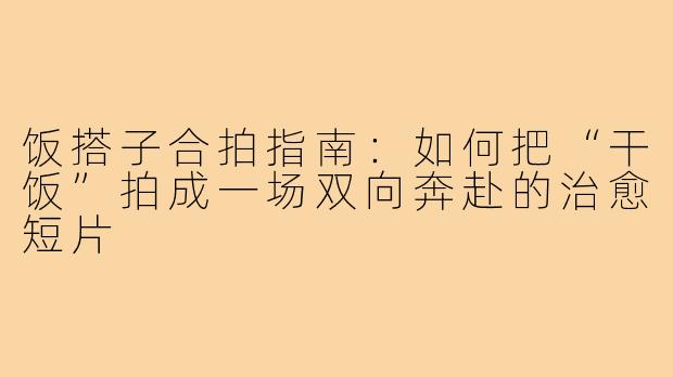 饭搭子合拍指南:如何把“干饭”拍成一场双向奔赴的治愈短片