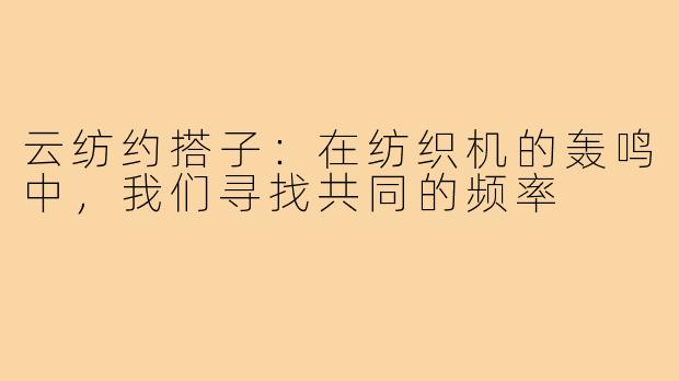 云纺约搭子:在纺织机的轰鸣中,我们寻找共同的频率