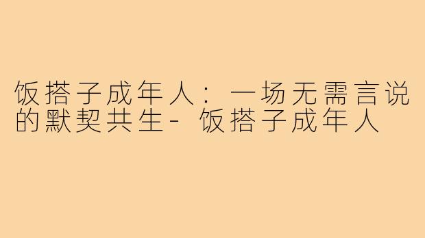 饭搭子成年人:一场无需言说的默契共生-饭搭子成年人
