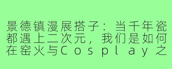 景德镇漫展搭子:当千年瓷都遇上二次元,我们是如何在窑火与Cosplay之间找到同频灵魂的