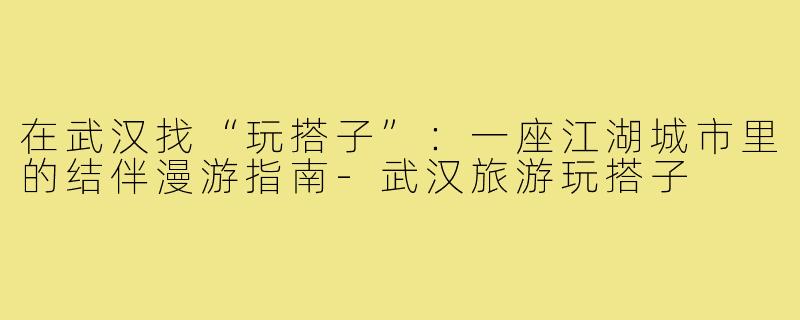 在武汉找“玩搭子”：一座江湖城市里的结伴漫游指南-武汉旅游玩搭子