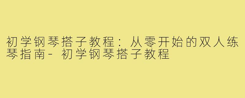 初学钢琴搭子教程：从零开始的双人练琴指南-初学钢琴搭子教程