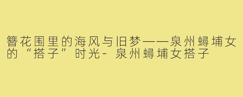 簪花围里的海风与旧梦——泉州蟳埔女的“搭子”时光-泉州蟳埔女搭子