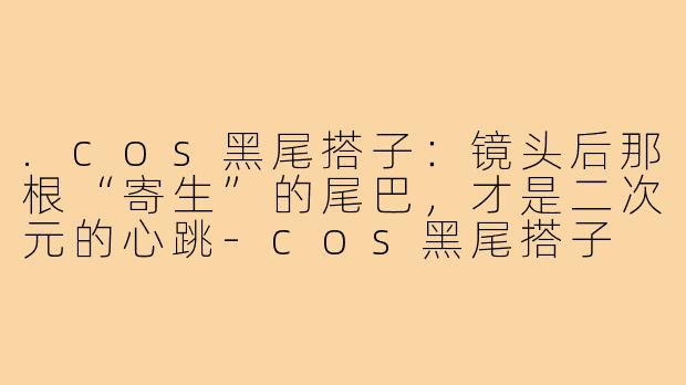 .cos黑尾搭子:镜头后那根“寄生”的尾巴,才是二次元的心跳-cos黑尾搭子