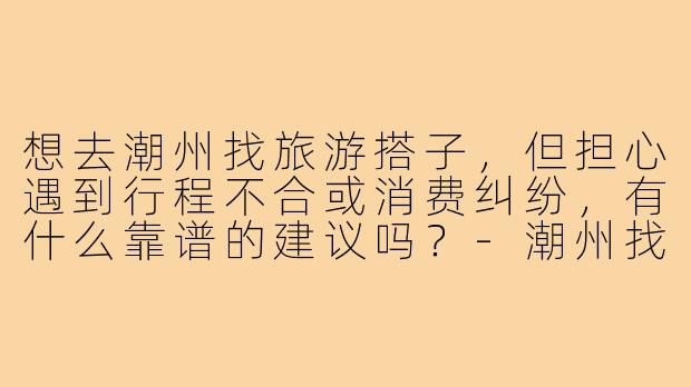想去潮州找旅游搭子,但担心遇到行程不合或消费纠纷,有什么靠谱的建议吗?-潮州找搭子旅游