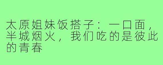太原姐妹饭搭子：一口面，半城烟火，我们吃的是彼此的青春