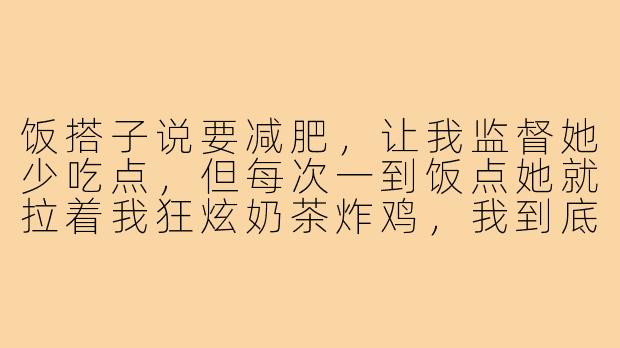 饭搭子说要减肥,让我监督她少吃点,但每次一到饭点她就拉着我狂炫奶茶炸鸡,我到底是该拦着她还是陪她一起胖?-陪着饭搭子减肥