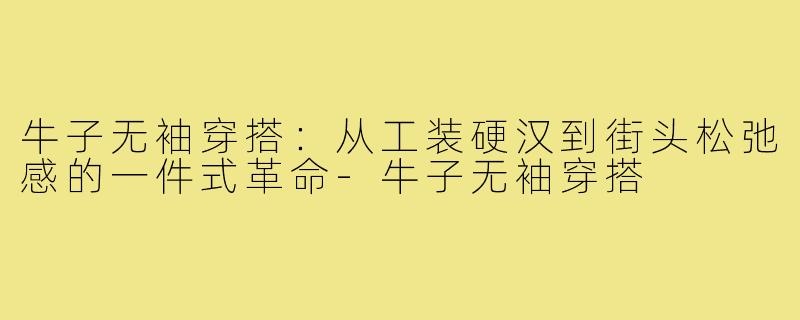 牛子无袖穿搭:从工装硬汉到街头松弛感的一件式革命-牛子无袖穿搭