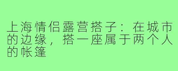 上海情侣露营搭子:在城市的边缘,搭一座属于两个人的帐篷