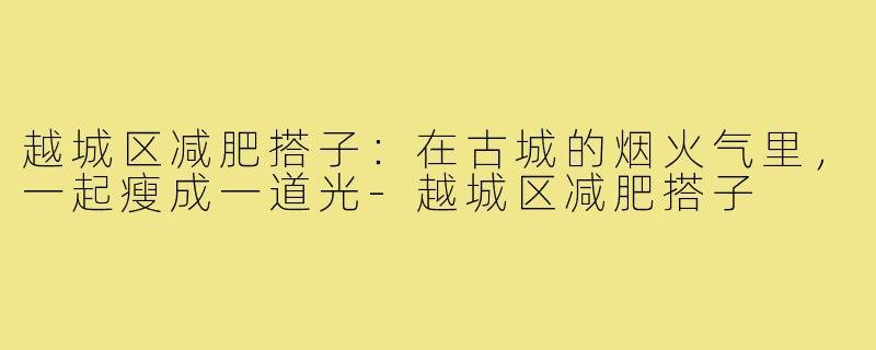 越城区减肥搭子:在古城的烟火气里,一起瘦成一道光-越城区减肥搭子