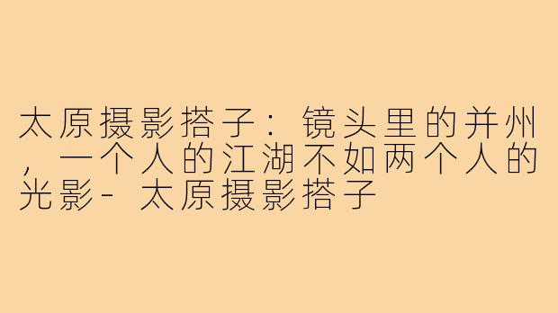 太原摄影搭子:镜头里的并州,一个人的江湖不如两个人的光影-太原摄影搭子