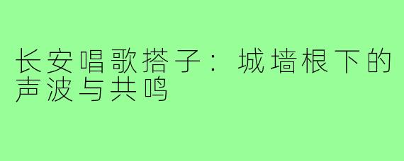 长安唱歌搭子:城墙根下的声波与共鸣