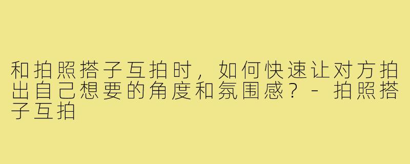 和拍照搭子互拍时,如何快速让对方拍出自己想要的角度和氛围感?-拍照搭子互拍