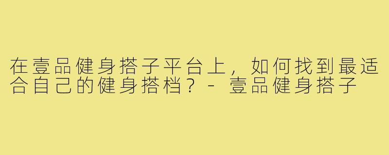 在壹品健身搭子平台上,如何找到最适合自己的健身搭档?-壹品健身搭子