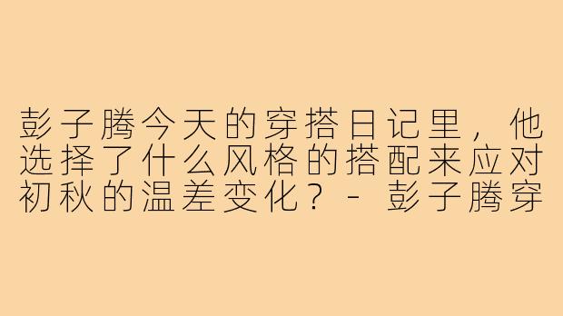 彭子腾今天的穿搭日记里,他选择了什么风格的搭配来应对初秋的温差变化?-彭子腾穿搭日记