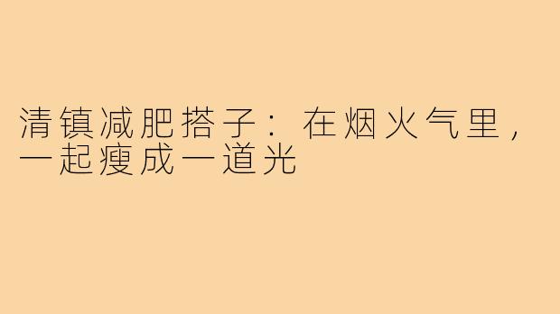 清镇减肥搭子:在烟火气里,一起瘦成一道光