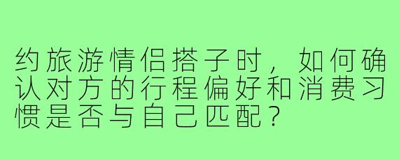 约旅游情侣搭子时,如何确认对方的行程偏好和消费习惯是否与自己匹配?