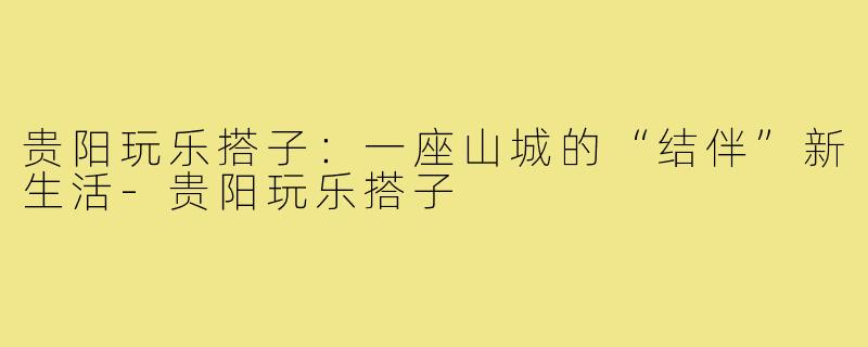贵阳玩乐搭子:一座山城的“结伴”新生活-贵阳玩乐搭子