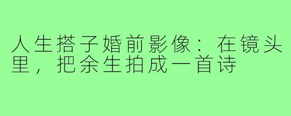人生搭子婚前影像:在镜头里,把余生拍成一首诗
