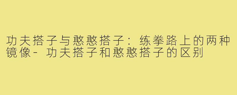 功夫搭子与憨憨搭子:练拳路上的两种镜像-功夫搭子和憨憨搭子的区别