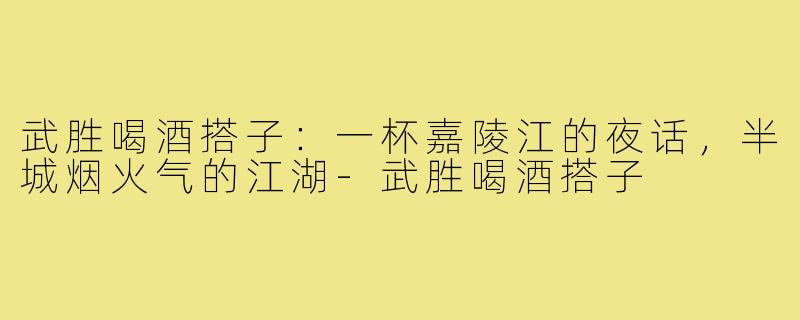 武胜喝酒搭子：一杯嘉陵江的夜话，半城烟火气的江湖-武胜喝酒搭子