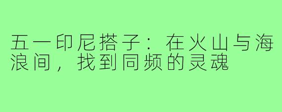 五一印尼搭子:在火山与海浪间,找到同频的灵魂