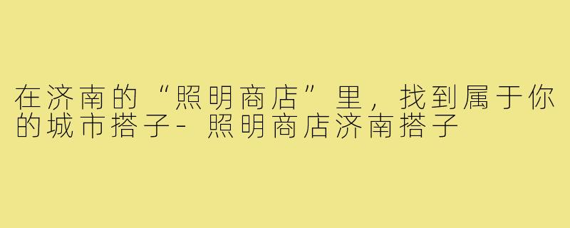 在济南的“照明商店”里,找到属于你的城市搭子-照明商店济南搭子