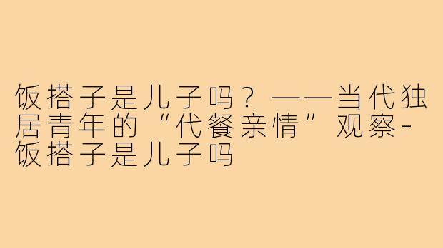 饭搭子是儿子吗？——当代独居青年的“代餐亲情”观察-饭搭子是儿子吗