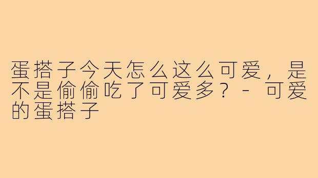 蛋搭子今天怎么这么可爱,是不是偷偷吃了可爱多?-可爱的蛋搭子