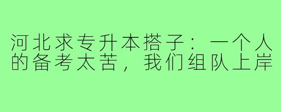 河北求专升本搭子:一个人的备考太苦,我们组队上岸