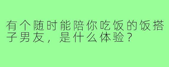 有个随时能陪你吃饭的饭搭子男友,是什么体验?