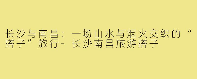长沙与南昌:一场山水与烟火交织的“搭子”旅行-长沙南昌旅游搭子