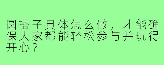 圆搭子具体怎么做,才能确保大家都能轻松参与并玩得开心?