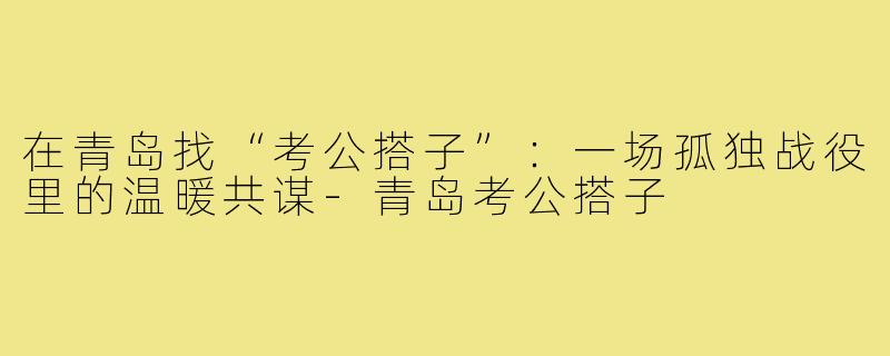在青岛找“考公搭子”:一场孤独战役里的温暖共谋-青岛考公搭子