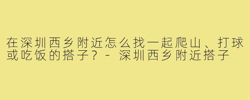 在深圳西乡附近怎么找一起爬山、打球或吃饭的搭子?-深圳西乡附近搭子