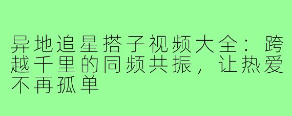 异地追星搭子视频大全：跨越千里的同频共振，让热爱不再孤单
