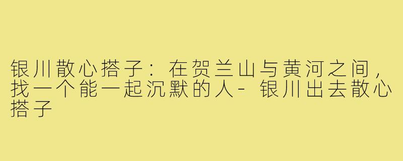 银川散心搭子:在贺兰山与黄河之间,找一个能一起沉默的人-银川出去散心搭子