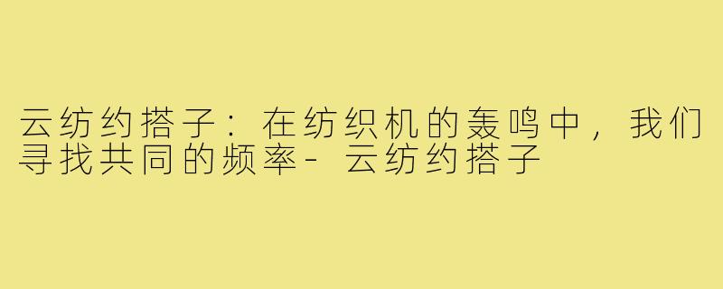 云纺约搭子:在纺织机的轰鸣中,我们寻找共同的频率-云纺约搭子