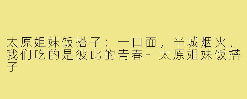 太原姐妹饭搭子：一口面，半城烟火，我们吃的是彼此的青春-太原姐妹饭搭子