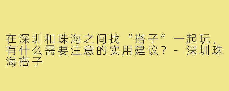 在深圳和珠海之间找“搭子”一起玩,有什么需要注意的实用建议?-深圳珠海搭子