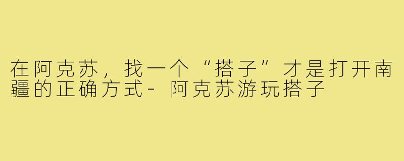 在阿克苏,找一个“搭子”才是打开南疆的正确方式-阿克苏游玩搭子