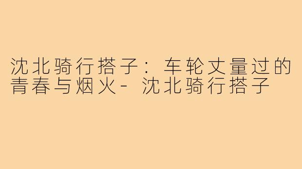 沈北骑行搭子:车轮丈量过的青春与烟火-沈北骑行搭子