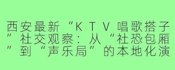 西安最新“KTV唱歌搭子”社交观察:从“社恐包厢”到“声乐局”的本地化演进