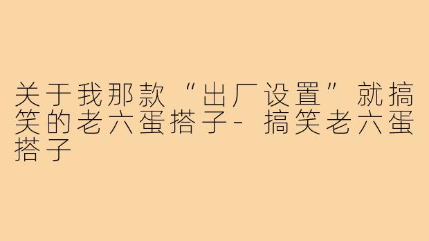 关于我那款“出厂设置”就搞笑的老六蛋搭子-搞笑老六蛋搭子