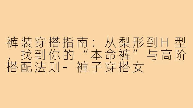 裤装穿搭指南:从梨形到H型,找到你的“本命裤”与高阶搭配法则-褲子穿搭女